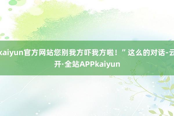 kaiyun官方网站您别我方吓我方啦！”这么的对话-云开·全站APPkaiyun