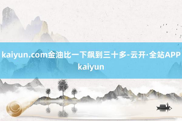 kaiyun.com金油比一下飙到三十多-云开·全站APPkaiyun