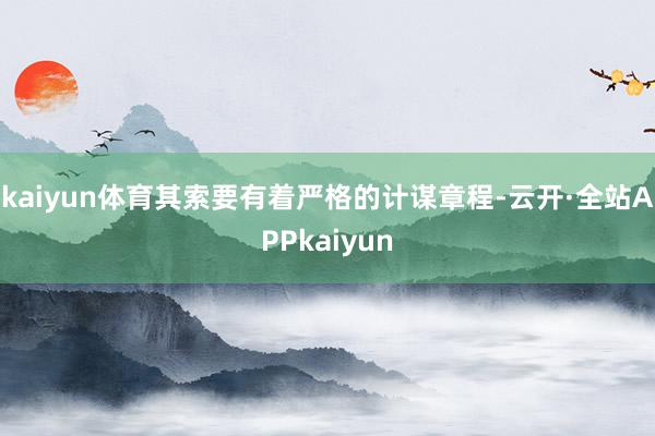 kaiyun体育其索要有着严格的计谋章程-云开·全站APPkaiyun