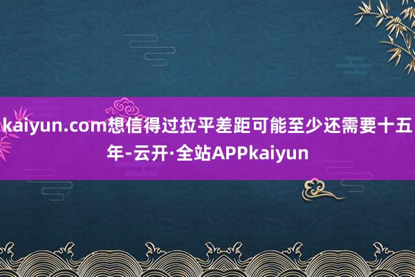 kaiyun.com想信得过拉平差距可能至少还需要十五年-云开·全站APPkaiyun
