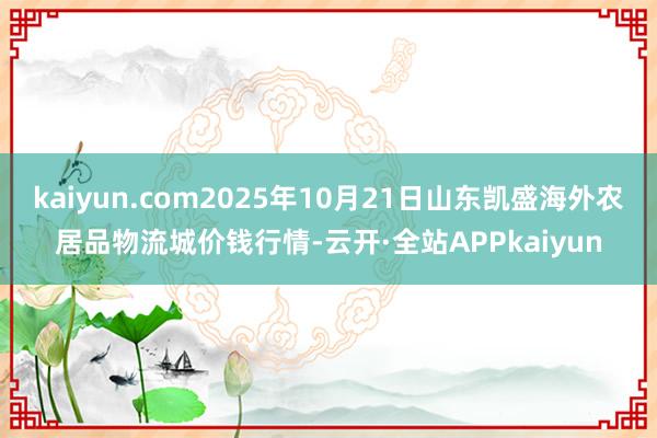 kaiyun.com2025年10月21日山东凯盛海外农居品物流城价钱行情-云开·全站APPkaiyun