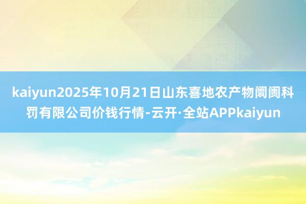 kaiyun2025年10月21日山东喜地农产物阛阓科罚有限公司价钱行情-云开·全站APPkaiyun