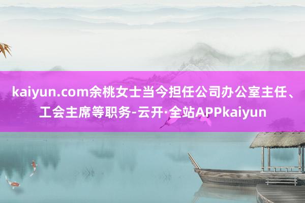 kaiyun.com余桃女士当今担任公司办公室主任、工会主席等职务-云开·全站APPkaiyun