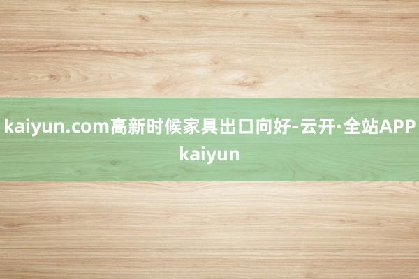 kaiyun.com高新时候家具出口向好-云开·全站APPkaiyun