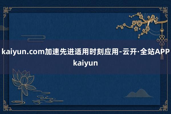 kaiyun.com加速先进适用时刻应用-云开·全站APPkaiyun