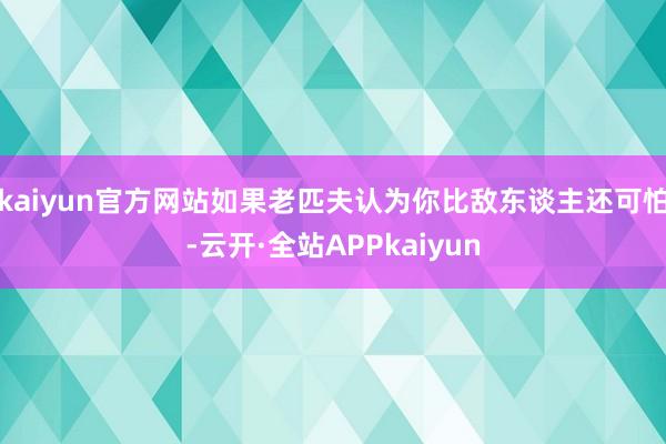 kaiyun官方网站如果老匹夫认为你比敌东谈主还可怕-云开·全站APPkaiyun