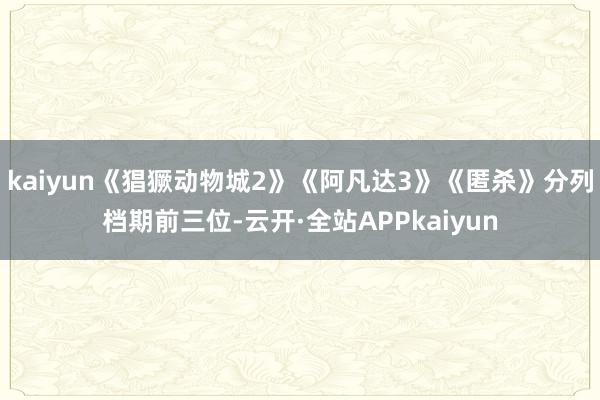kaiyun《猖獗动物城2》《阿凡达3》《匿杀》分列档期前三位-云开·全站APPkaiyun