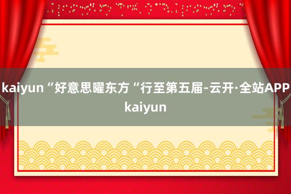 kaiyun“好意思曜东方“行至第五届-云开·全站APPkaiyun