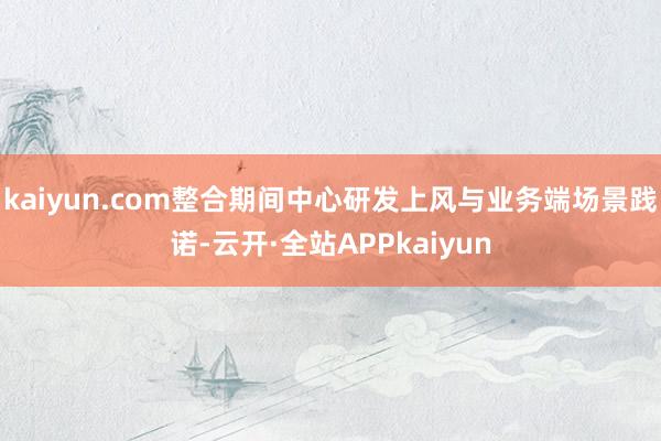 kaiyun.com整合期间中心研发上风与业务端场景践诺-云开·全站APPkaiyun
