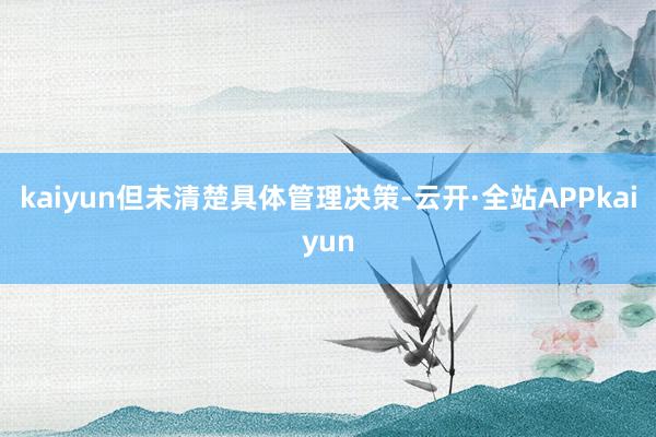 kaiyun但未清楚具体管理决策-云开·全站APPkaiyun