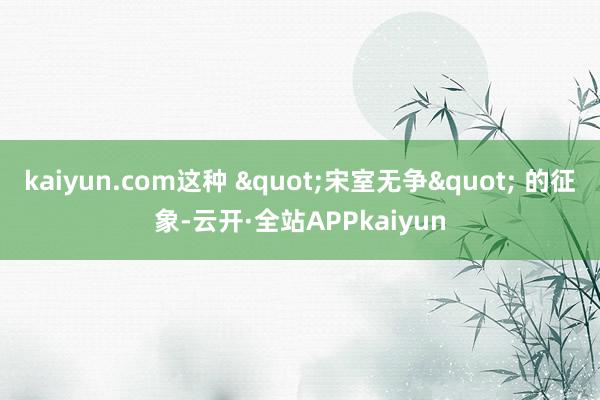 kaiyun.com这种 "宋室无争" 的征象-云开·全站APPkaiyun
