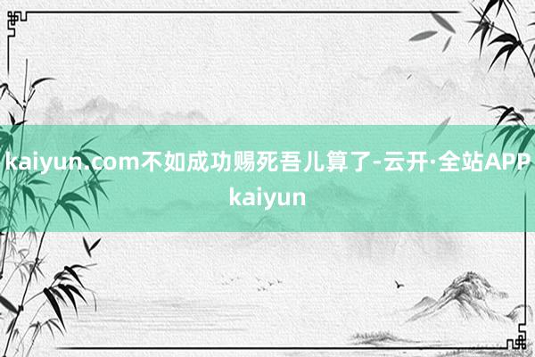 kaiyun.com不如成功赐死吾儿算了-云开·全站APPkaiyun