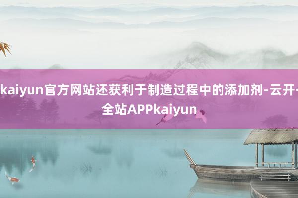 kaiyun官方网站还获利于制造过程中的添加剂-云开·全站APPkaiyun