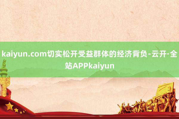 kaiyun.com切实松开受益群体的经济背负-云开·全站APPkaiyun