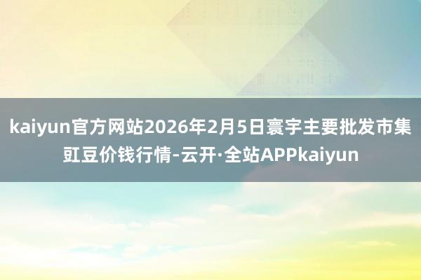 kaiyun官方网站2026年2月5日寰宇主要批发市集豇豆价钱行情-云开·全站APPkaiyun