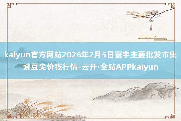 kaiyun官方网站2026年2月5日寰宇主要批发市集豌豆尖价钱行情-云开·全站APPkaiyun