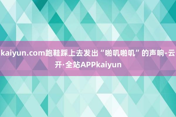 kaiyun.com跑鞋踩上去发出“啪叽啪叽”的声响-云开·全站APPkaiyun