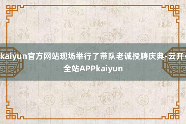 kaiyun官方网站现场举行了带队老诚授聘庆典-云开·全站APPkaiyun